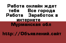 Работа онлайн ждет тебя!  - Все города Работа » Заработок в интернете   . Мурманская обл.